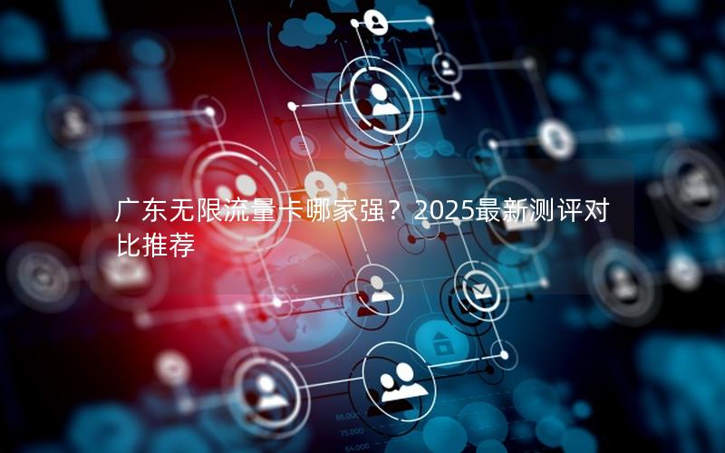 广东无限流量卡哪家强？2025最新测评对比推荐
