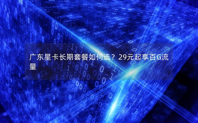 广东星卡长期套餐如何选？29元起享百G流量