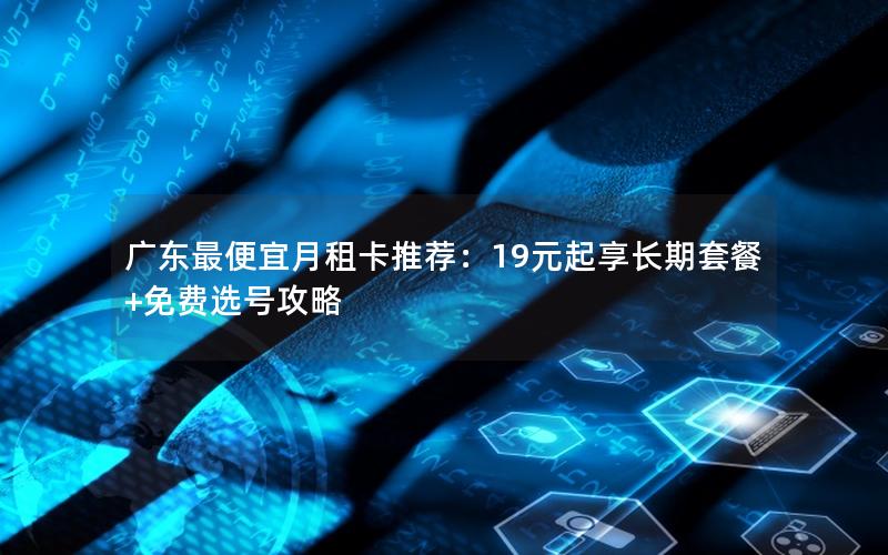 广东最便宜月租卡推荐：19元起享长期套餐+免费选号攻略