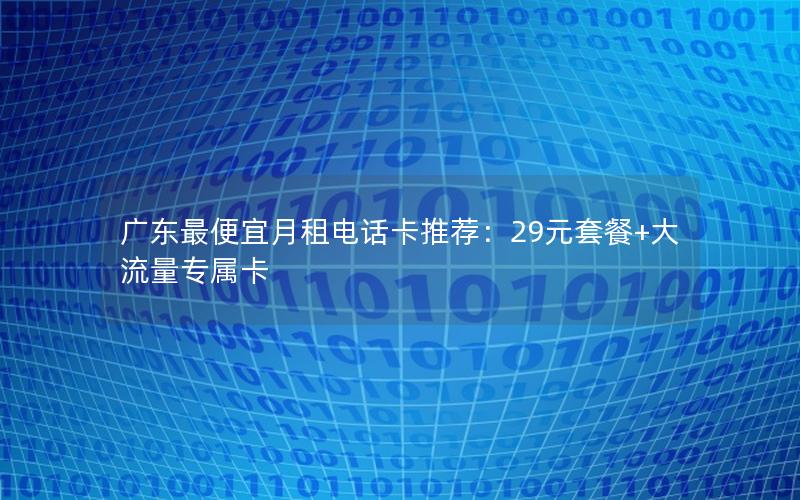 广东最便宜月租电话卡推荐：29元套餐+大流量专属卡