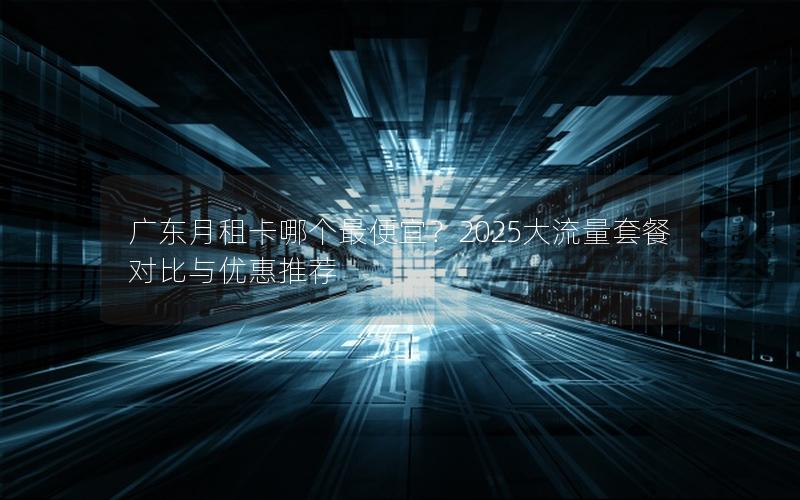 广东月租卡哪个最便宜？2025大流量套餐对比与优惠推荐