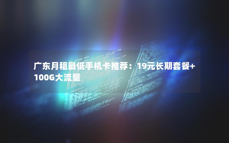 广东月租最低手机卡推荐：19元长期套餐+100G大流量