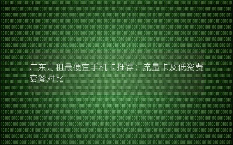广东月租最便宜手机卡推荐：流量卡及低资费套餐对比