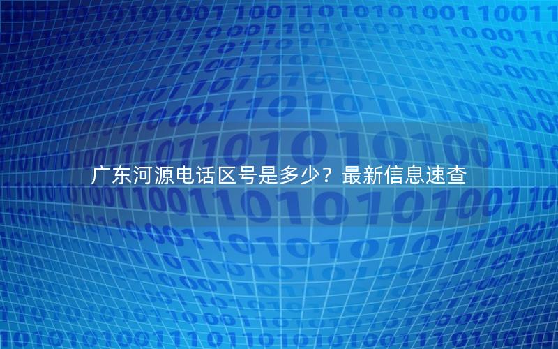 广东河源电话区号是多少？最新信息速查