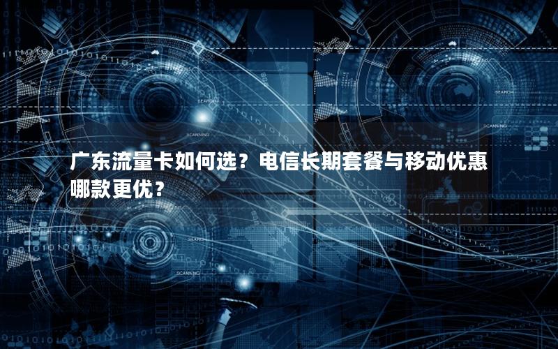 广东流量卡如何选？电信长期套餐与移动优惠哪款更优？