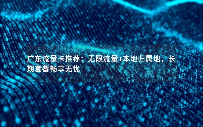 广东流量卡推荐：无限流量+本地归属地，长期套餐畅享无忧