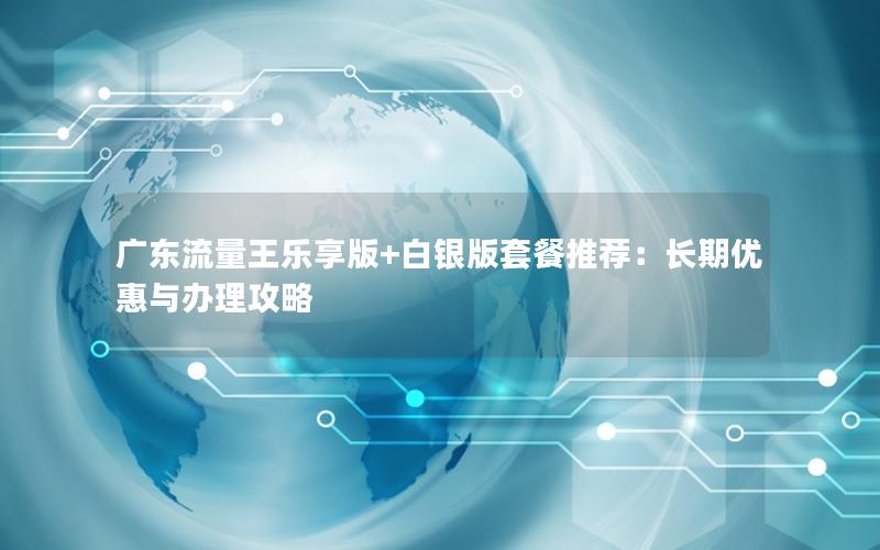广东流量王乐享版+白银版套餐推荐：长期优惠与办理攻略