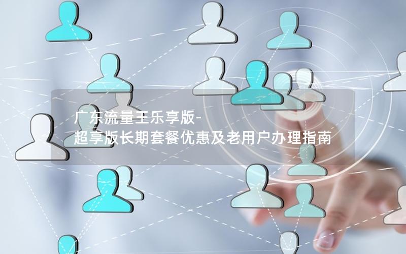 广东流量王乐享版-超享版长期套餐优惠及老用户办理指南