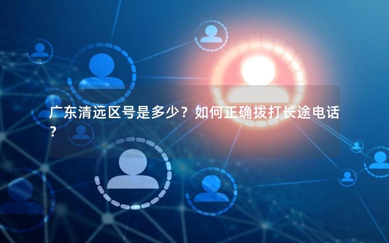 广东清远区号是多少？如何正确拨打长途电话？