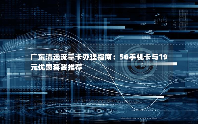广东清远流量卡办理指南：5G手机卡与19元优惠套餐推荐