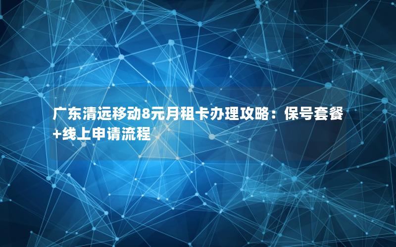 广东清远移动8元月租卡办理攻略：保号套餐+线上申请流程