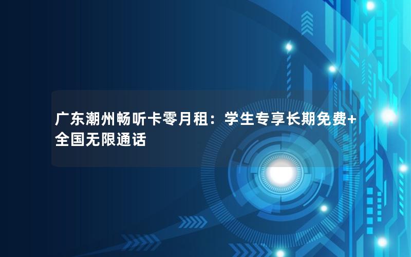 广东潮州畅听卡零月租：学生专享长期免费+全国无限通话