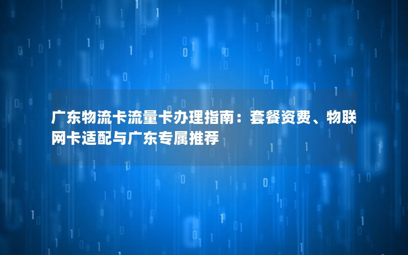广东物流卡流量卡办理指南：套餐资费、物联网卡适配与广东专属推荐