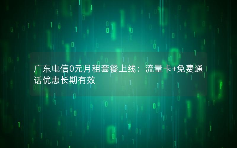 广东电信0元月租套餐上线：流量卡+免费通话优惠长期有效