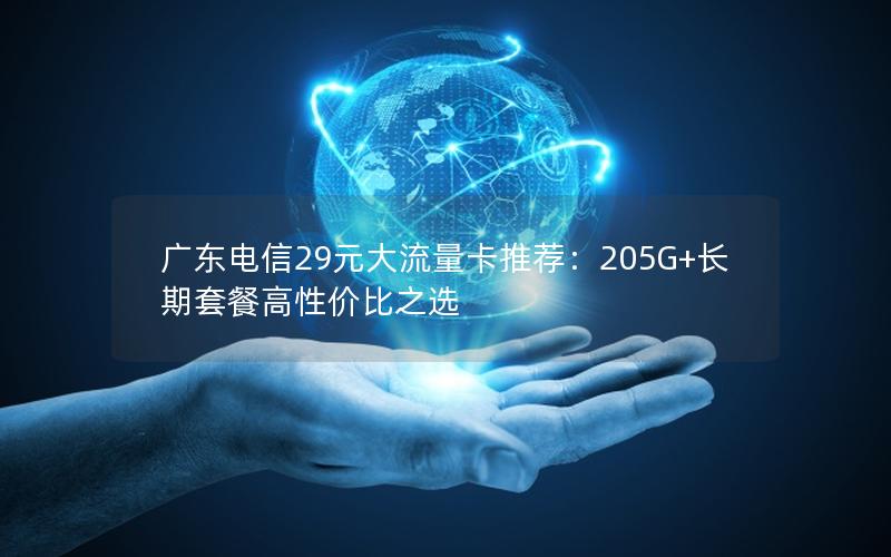 广东电信29元大流量卡推荐：205G+长期套餐高性价比之选