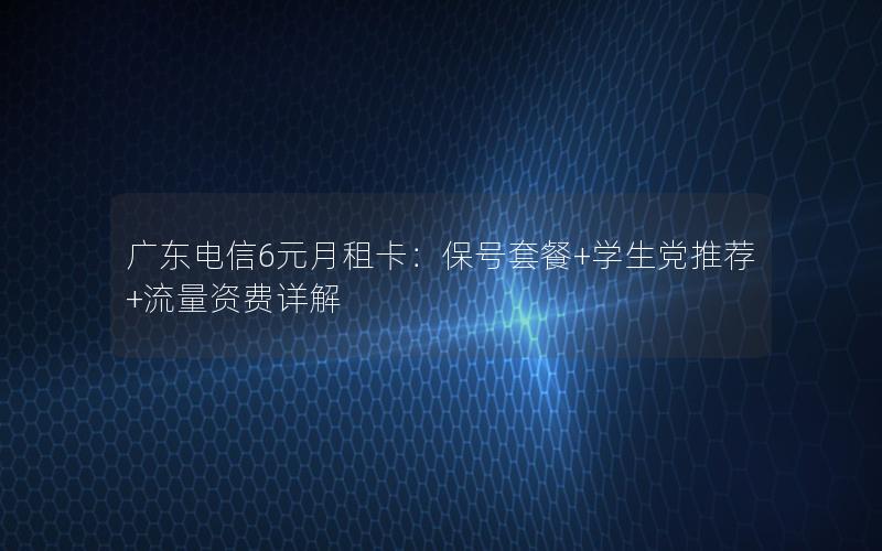 广东电信6元月租卡：保号套餐+学生党推荐+流量资费详解