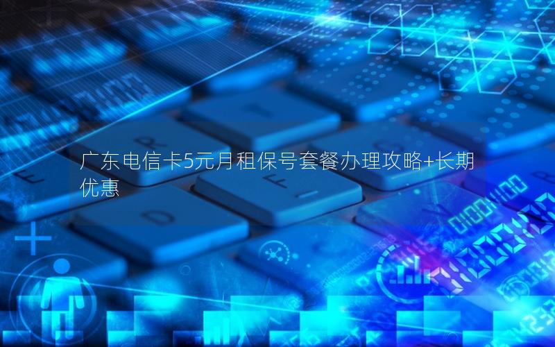 广东电信卡5元月租保号套餐办理攻略+长期优惠