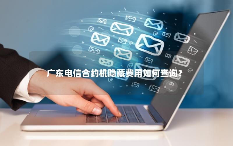 广东电信合约机隐藏费用如何查询？