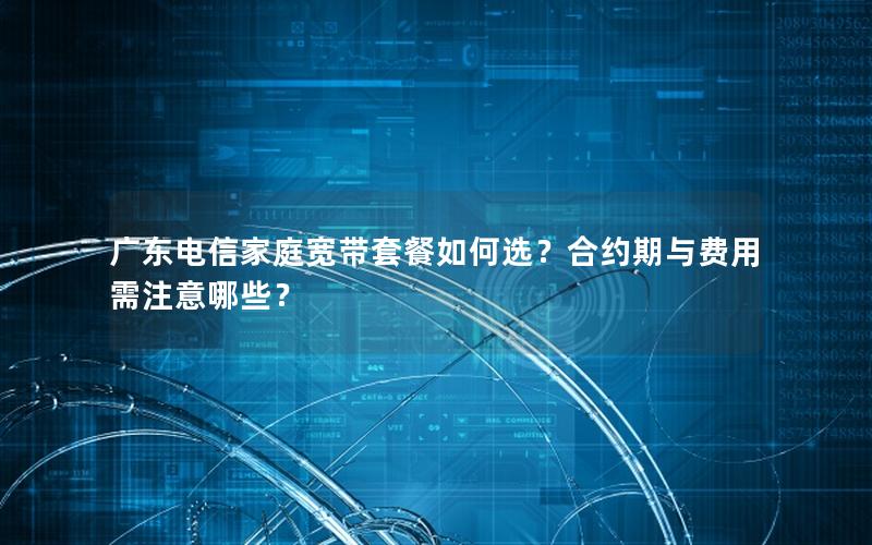 广东电信家庭宽带套餐如何选？合约期与费用需注意哪些？