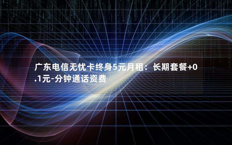 广东电信无忧卡终身5元月租：长期套餐+0.1元-分钟通话资费