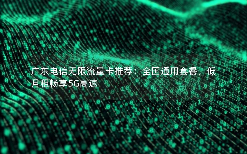 广东电信无限流量卡推荐：全国通用套餐，低月租畅享5G高速