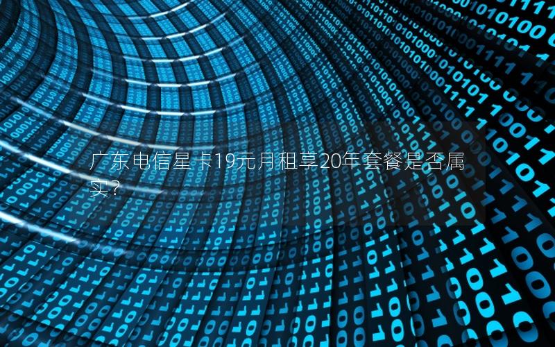 广东电信星卡19元月租享20年套餐是否属实？