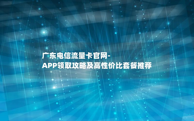 广东电信流量卡官网-APP领取攻略及高性价比套餐推荐