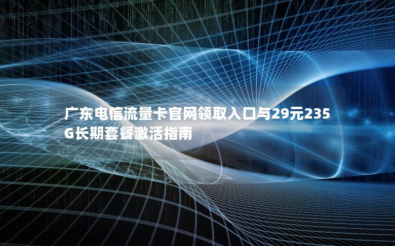 广东电信流量卡官网领取入口与29元235G长期套餐激活指南