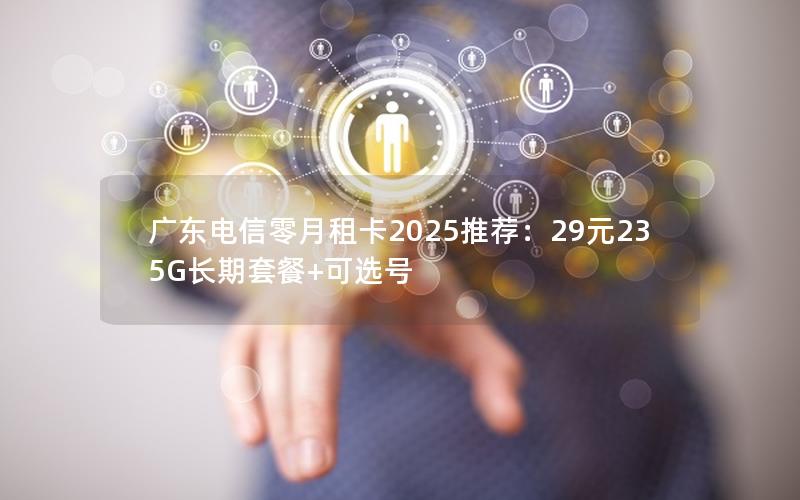 广东电信零月租卡2025推荐：29元235G长期套餐+可选号