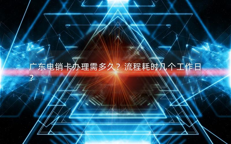 广东电销卡办理需多久？流程耗时几个工作日？