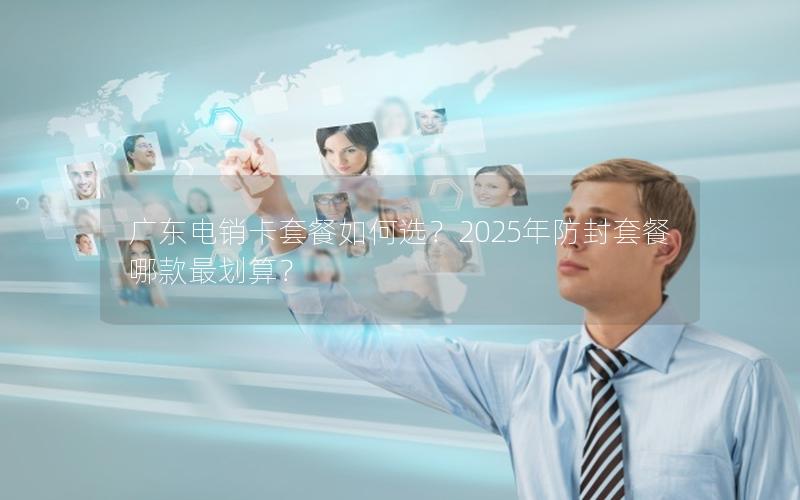 广东电销卡套餐如何选？2025年防封套餐哪款最划算？