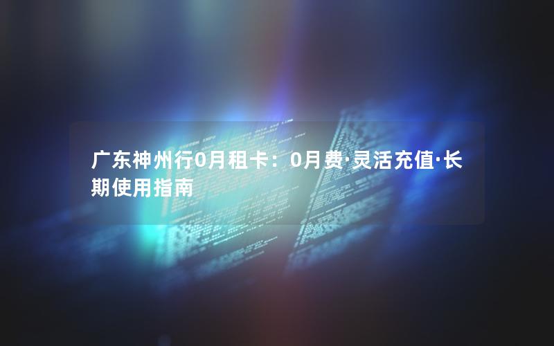 广东神州行0月租卡：0月费·灵活充值·长期使用指南