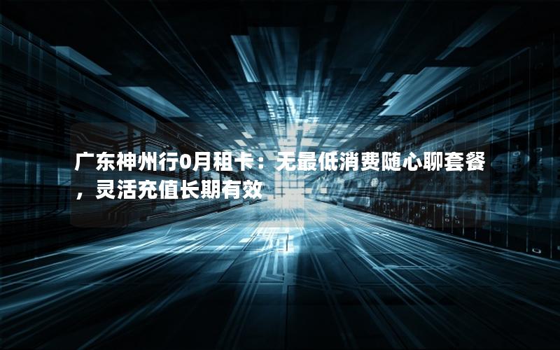 广东神州行0月租卡：无最低消费随心聊套餐，灵活充值长期有效