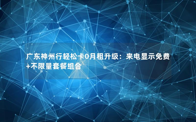 广东神州行轻松卡0月租升级：来电显示免费+不限量套餐组合