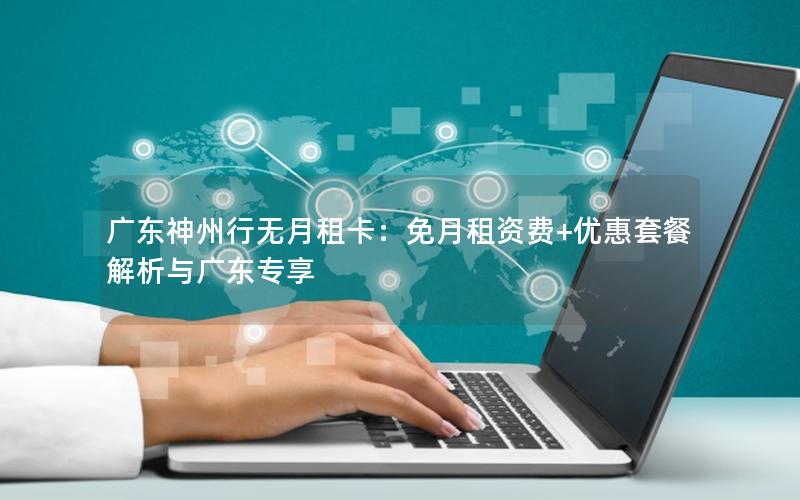 广东神州行无月租卡：免月租资费+优惠套餐解析与广东专享
