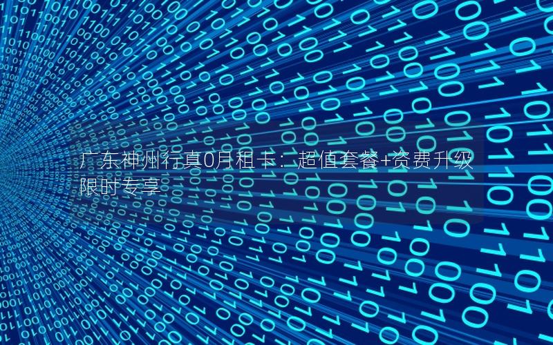 广东神州行真0月租卡：超值套餐+资费升级限时专享