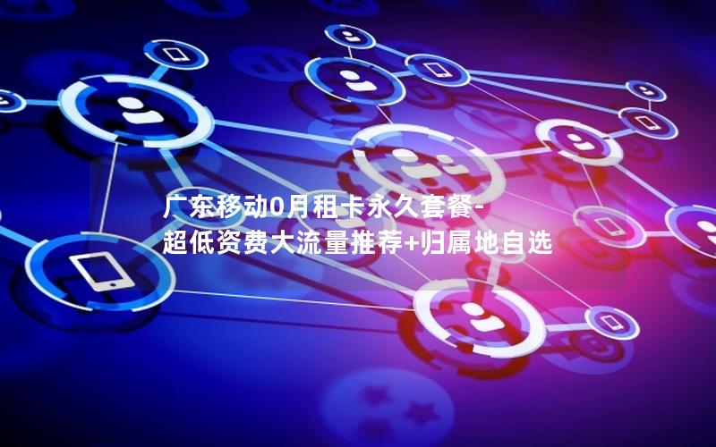 广东移动0月租卡永久套餐-超低资费大流量推荐+归属地自选