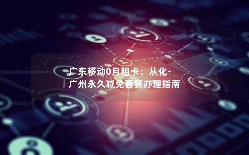 广东移动0月租卡：从化-广州永久减免套餐办理指南