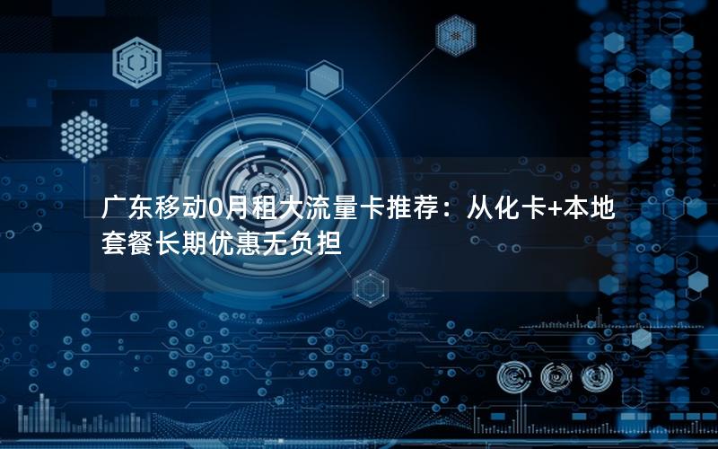广东移动0月租大流量卡推荐：从化卡+本地套餐长期优惠无负担