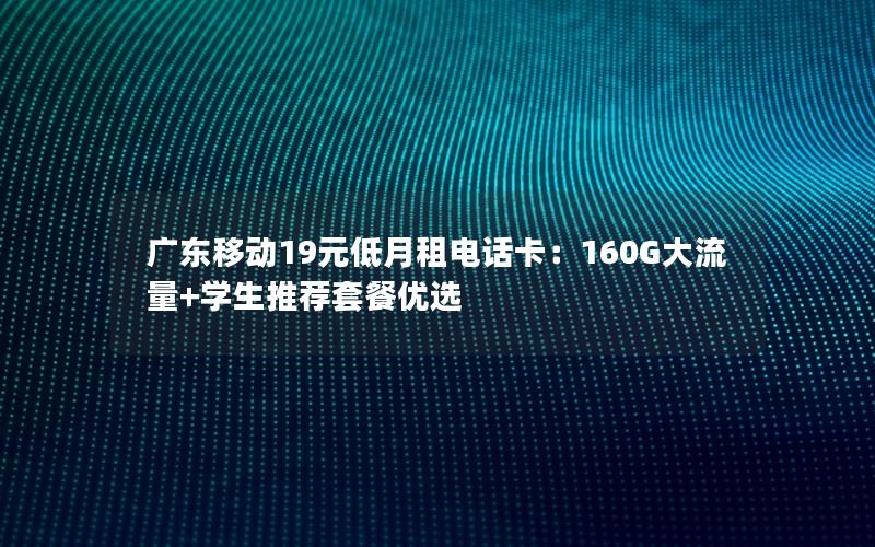 广东移动19元低月租电话卡：160G大流量+学生推荐套餐优选