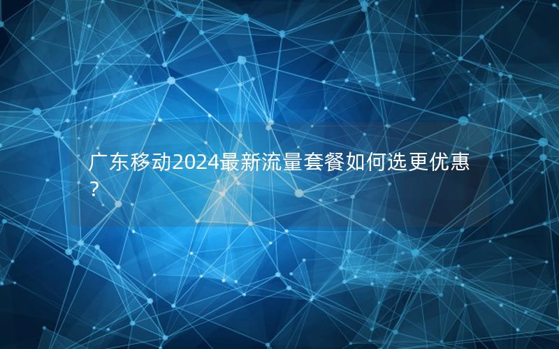 广东移动2024最新流量套餐如何选更优惠？