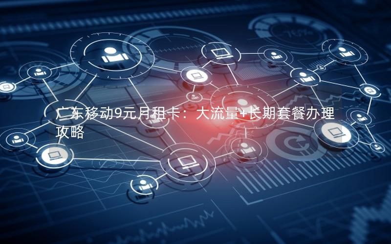广东移动9元月租卡：大流量+长期套餐办理攻略