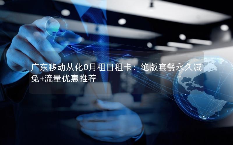 广东移动从化0月租日租卡：绝版套餐永久减免+流量优惠推荐