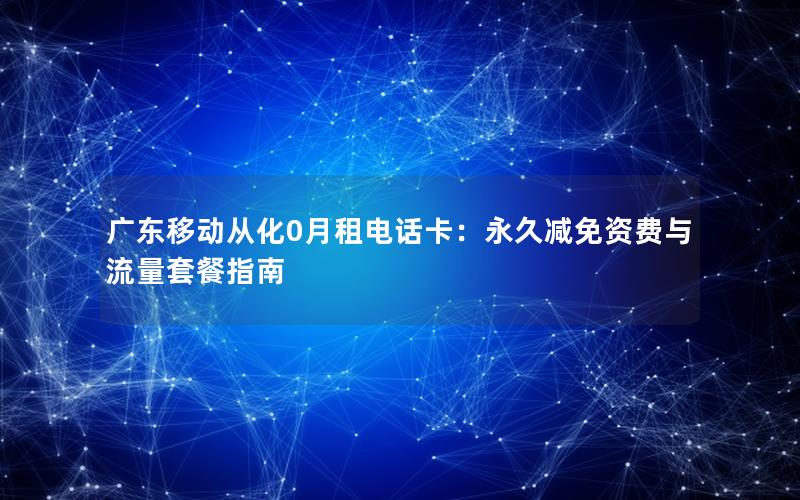 广东移动从化0月租电话卡：永久减免资费与流量套餐指南