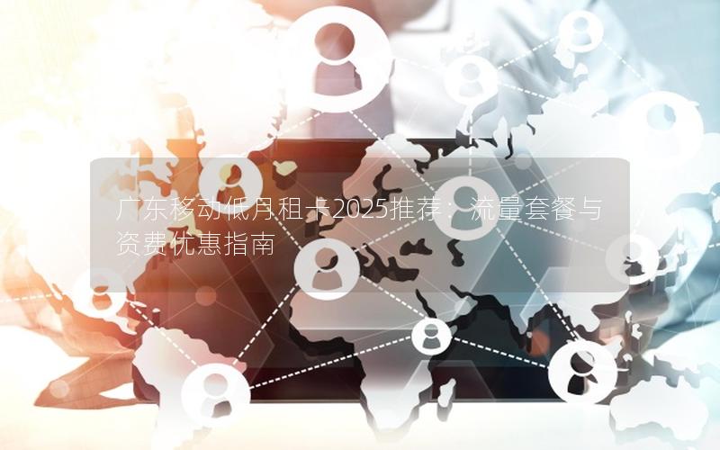 广东移动低月租卡2025推荐：流量套餐与资费优惠指南