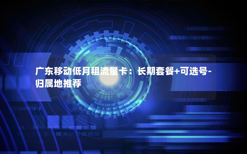 广东移动低月租流量卡：长期套餐+可选号-归属地推荐