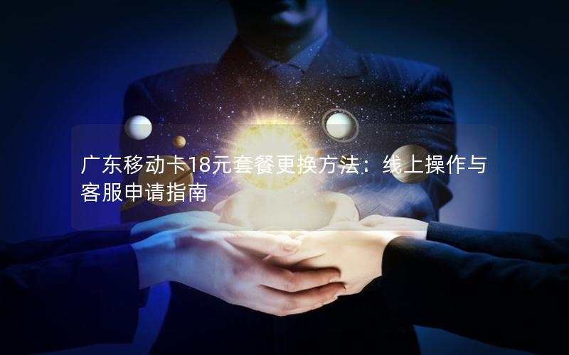 广东移动卡18元套餐更换方法：线上操作与客服申请指南