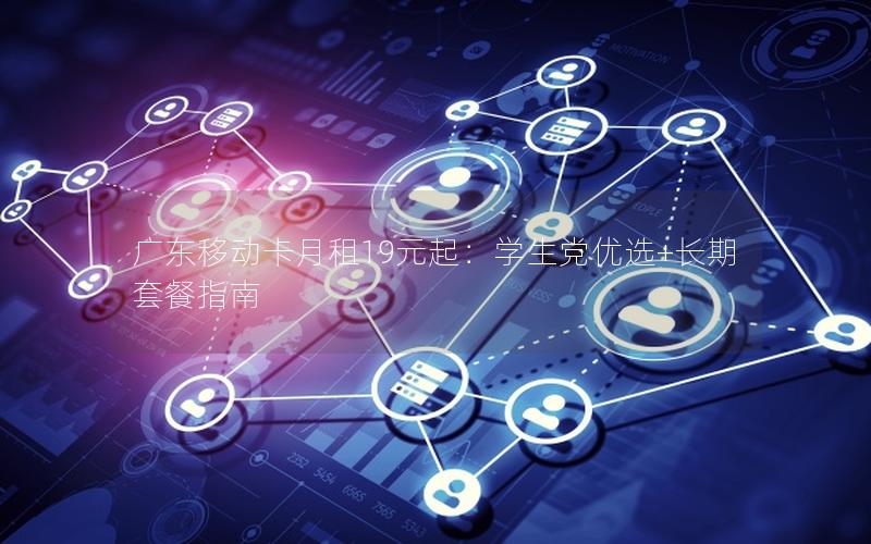 广东移动卡月租19元起：学生党优选+长期套餐指南