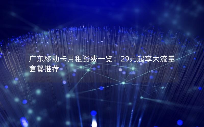 广东移动卡月租资费一览：29元起享大流量套餐推荐