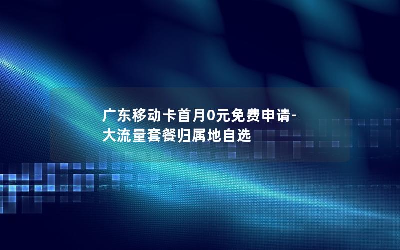广东移动卡首月0元免费申请-大流量套餐归属地自选